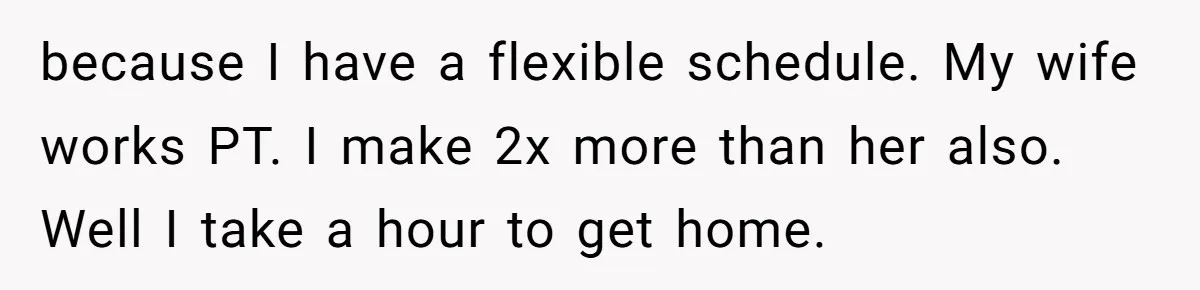 because I have a flexible schedule. My wife works PT. I make 2x more than her also. Well I take a hour to get home.