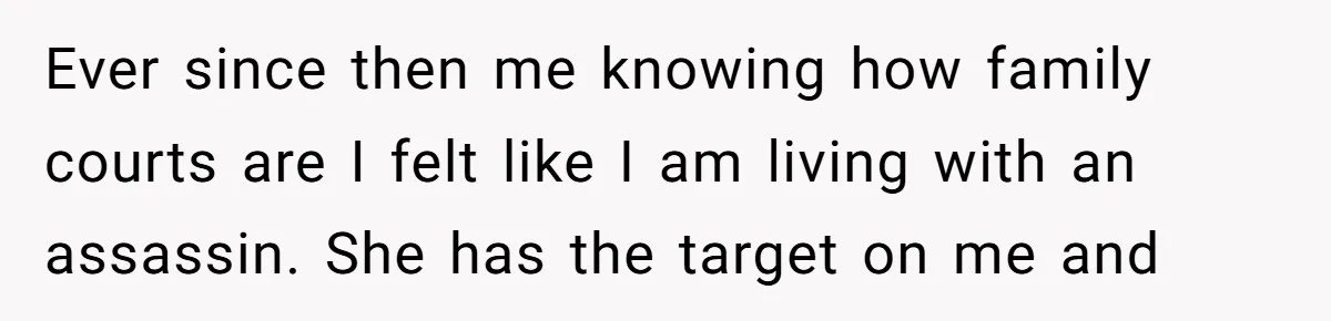 Ever since then me knowing how family courts are I felt like I am living with an assassin. She has the target on me and