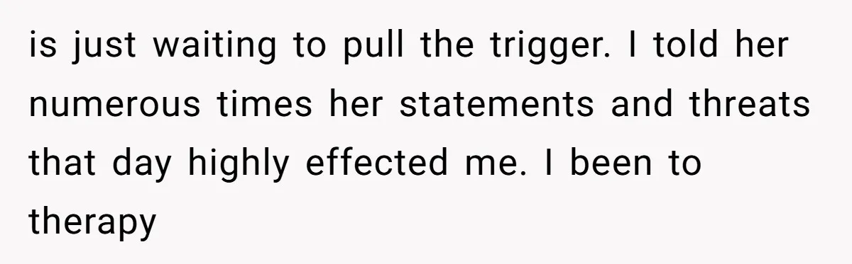 is just waiting to pull the trigger. I told her numerous times her statements and threats that day highly effected me. I been to therapy