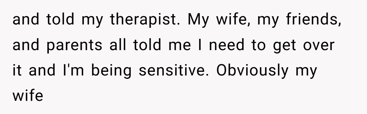 and told my therapist. My wife, my friends, and parents all told me I need to get over it and I'm being sensitive. Obviously my wife