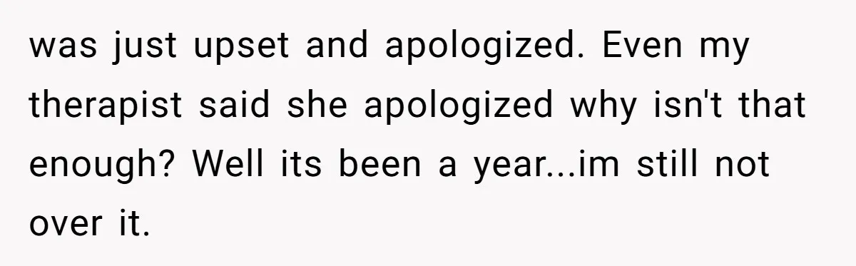 was just upset and apologized. Even my therapist said she apologized why isn't that enough? Well its been a year...im still not over it.