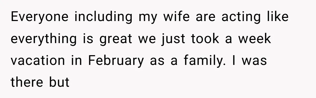Everyone including my wife are acting like everything is great we just took a week vacation in February as a family. I was there but