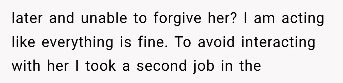 later and unable to forgive her? I am acting like everything is fine. To avoid interacting with her I took a second job in the