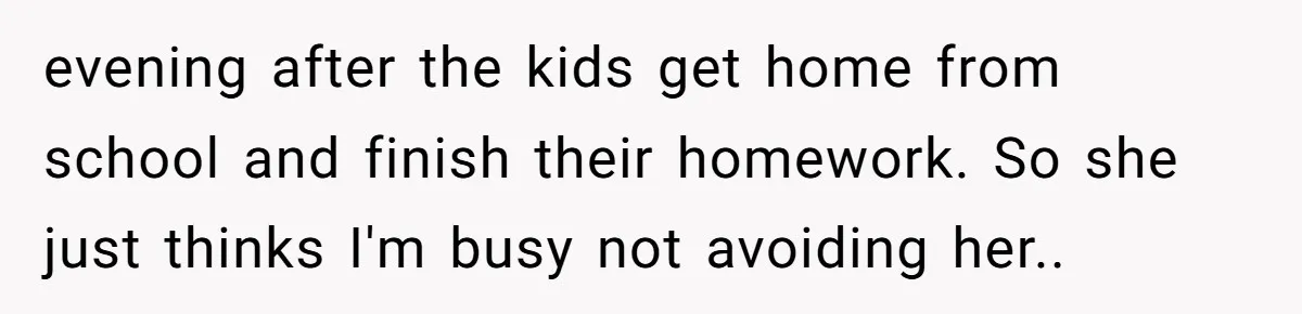 evening after the kids get home from school and finish their homework. So she just thinks I'm busy not avoiding her..