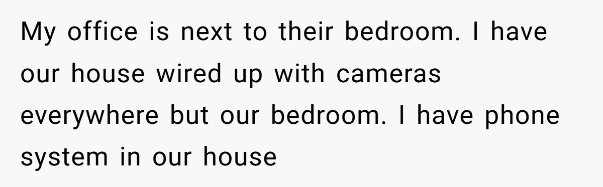 My office is next to their bedroom. I have our house wired up with cameras everywhere but our bedroom. I have phone system in our house