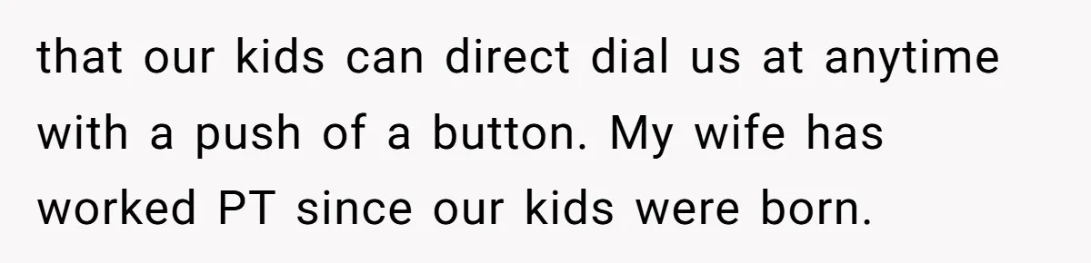 that our kids can direct dial us at anytime with a push of a button. My wife has worked PT since our kids were born.