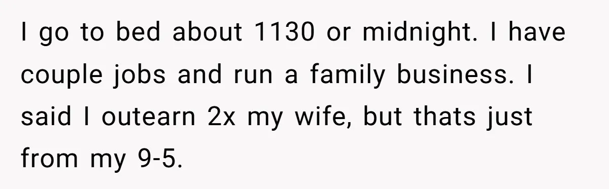 I go to bed about 1130 or midnight. I have couple jobs and run a family business. I said I outearn 2x my wife, but thats just from my 9-5.