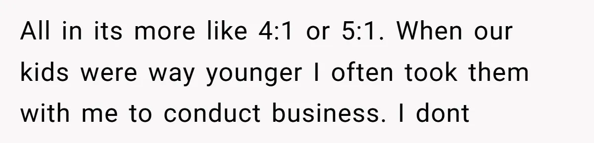 All in its more like 4:1 or 5:1. When our kids were way younger I often took them with me to conduct business. I dont