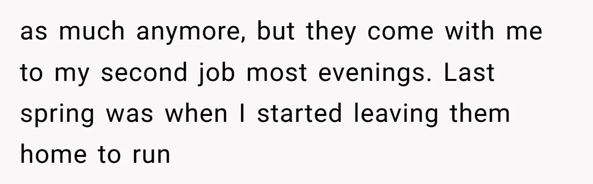 as much anymore, but they come with me to my second job most evenings. Last spring was when I started leaving them home to run