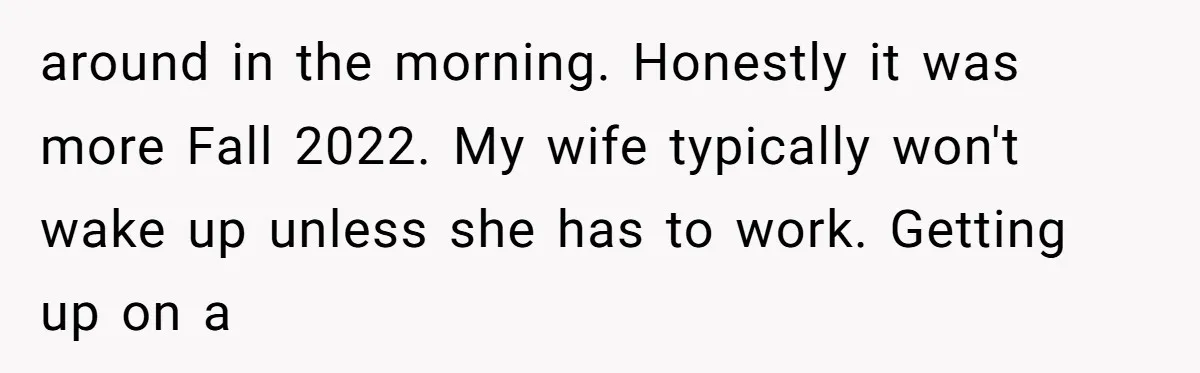 around in the morning. Honestly it was more Fall 2022. My wife typically won't wake up unless she has to work. Getting up on a