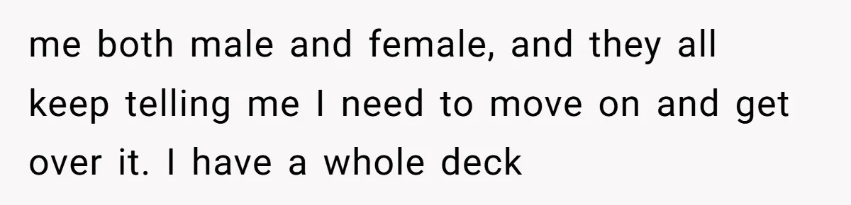 me both male and female, and they all keep telling me I need to move on and get over it. I have a whole deck