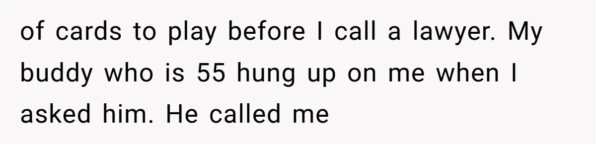 of cards to play before I call a lawyer. My buddy who is 55 hung up on me when I asked him. He called me