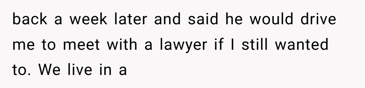 back a week later and said he would drive me to meet with a lawyer if I still wanted to. We live in a