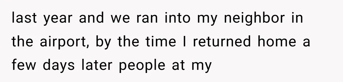 last year and we ran into my neighbor in the airport, by the time I returned home a few days later people at my