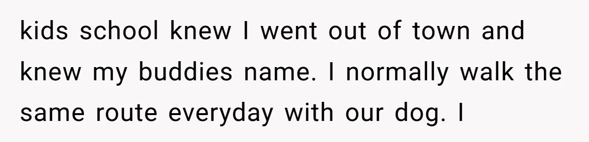 kids school knew I went out of town and knew my buddies name. I normally walk the same route everyday with our dog. I