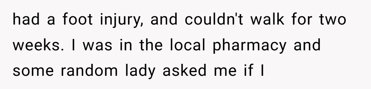 had a foot injury, and couldn't walk for two weeks. I was in the local pharmacy and some random lady asked me if I