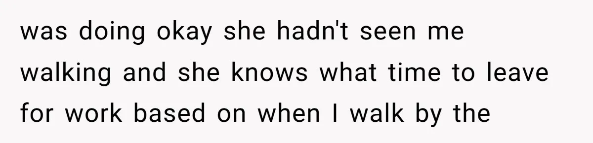 was doing okay she hadn't seen me walking and she knows what time to leave for work based on when I walk by the
