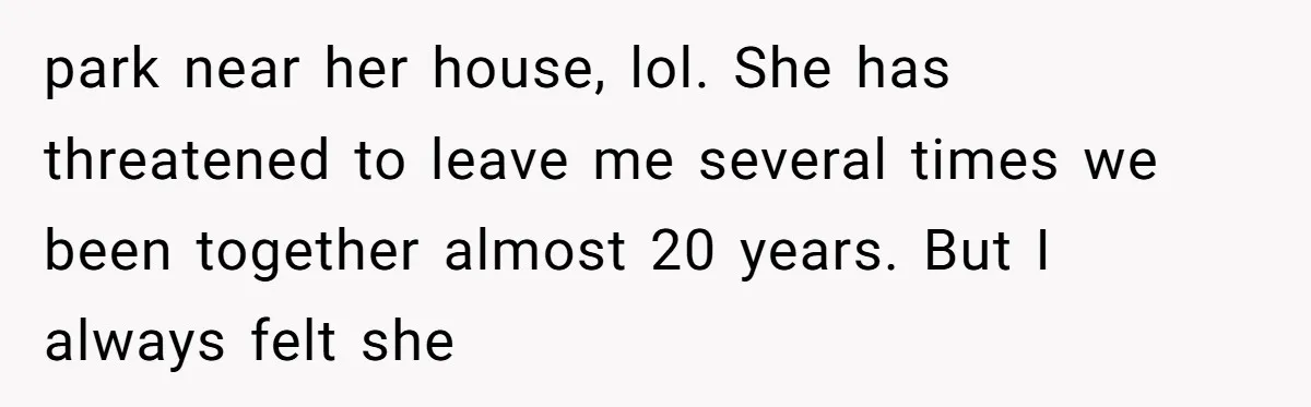 park near her house, lol. She has threatened to leave me several times we been together almost 20 years. But I always felt she