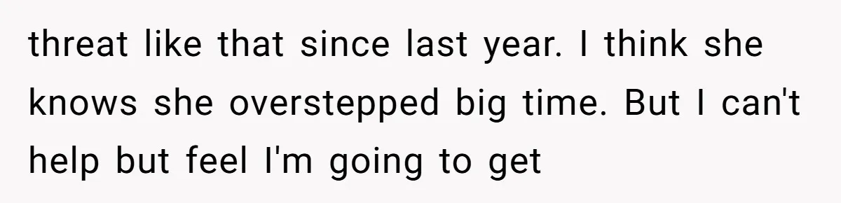 threat like that since last year. I think she knows she overstepped big time. But I can't help but feel I'm going to get