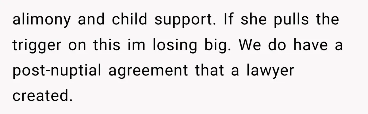 alimony and child support. If she pulls the trigger on this im losing big. We do have a post-nuptial agreement that a lawyer created.