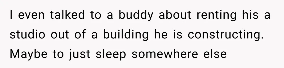 I even talked to a buddy about renting his a studio out of a building he is constructing. Maybe to just sleep somewhere else
