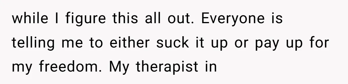 while I figure this all out. Everyone is telling me to either suck it up or pay up for my freedom. My therapist in