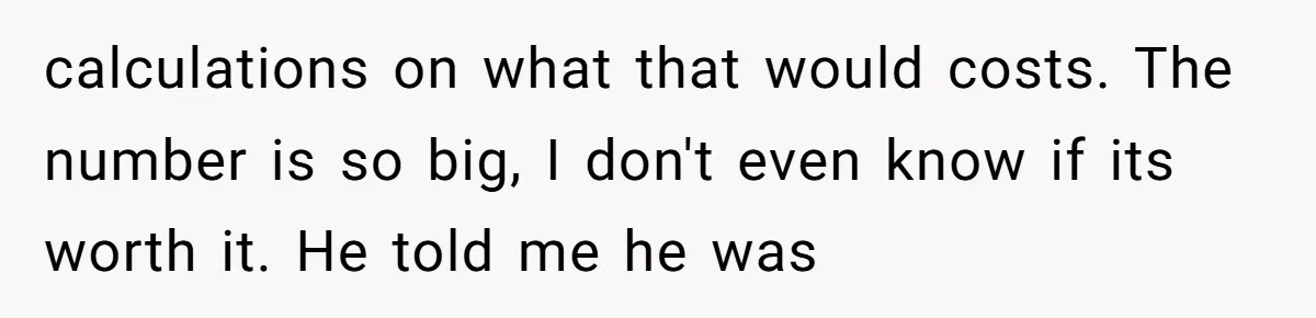 calculations on what that would costs. The number is so big, I don't even know if its worth it. He told me he was