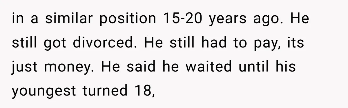 in a similar position 15-20 years ago. He still got divorced. He still had to pay, its just money. He said he waited until his youngest turned 18,