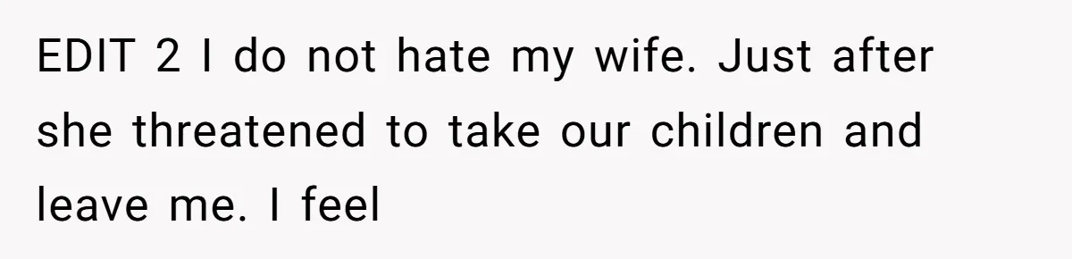 EDIT 2 I do not hate my wife. Just after she threatened to take our children and leave me. I feel