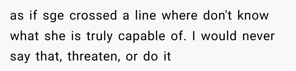 as if sge crossed a line where don't know what she is truly capable of. I would never say that, threaten, or do it