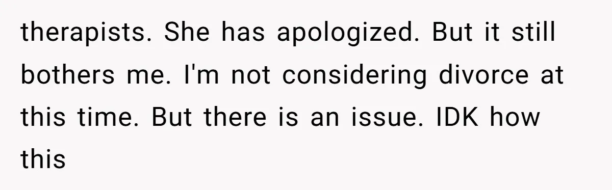 therapists. She has apologized. But it still bothers me. I'm not considering divorce at this time. But there is an issue. IDK how this