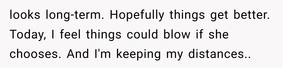 looks long-term. Hopefully things get better. Today, I feel things could blow if she chooses. And I'm keeping my distances..