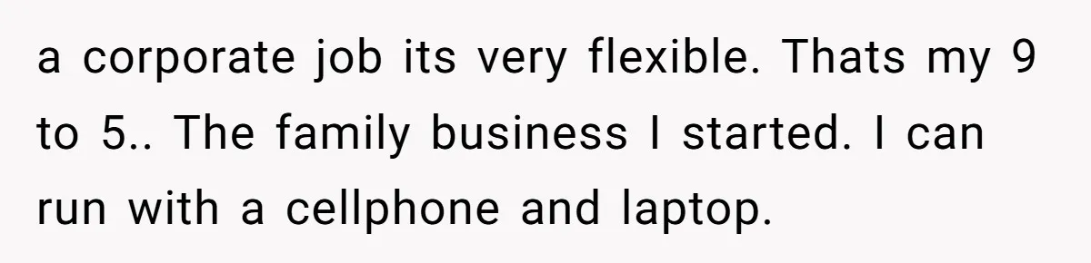 a corporate job its very flexible. Thats my 9 to 5.. The family business I started. I can run with a cellphone and laptop.