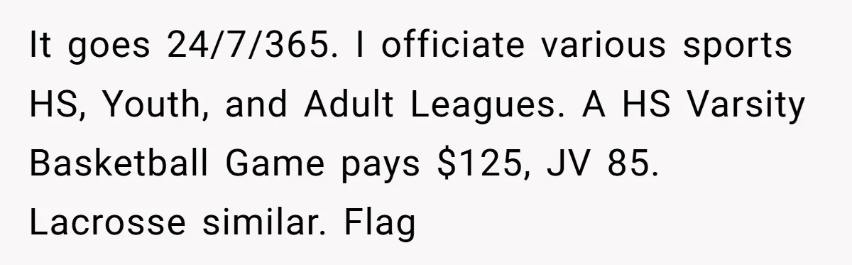 It goes 24/7/365. I officiate various sports HS, Youth, and Adult Leagues. A HS Varsity Basketball Game pays $125, JV 85. Lacrosse similar. Flag