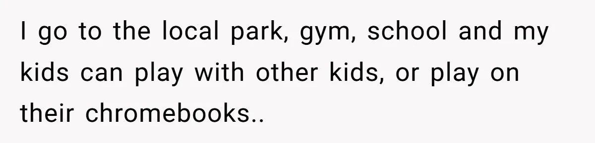 I go to the local park, gym, school and my kids can play with other kids, or play on their chromebooks..