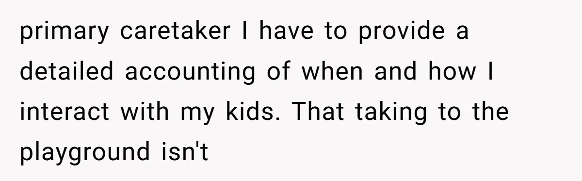 primary caretaker I have to provide a detailed accounting of when and how I interact with my kids. That taking to the playground isn't