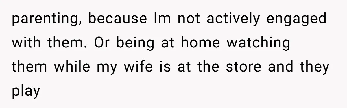 parenting, because Im not actively engaged with them. Or being at home watching them while my wife is at the store and they play