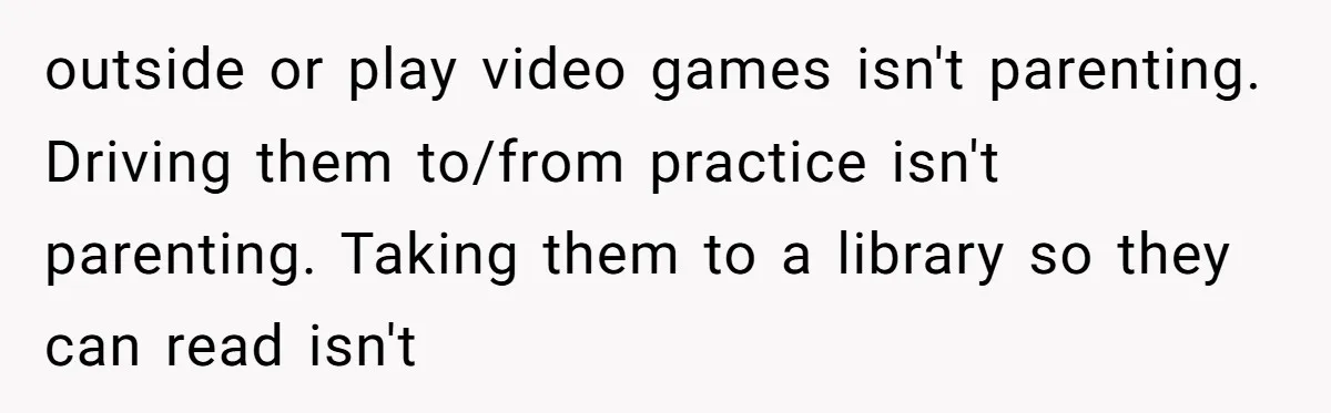 outside or play video games isn't parenting. Driving them to/from practice isn't parenting. Taking them to a library so they can read isn't