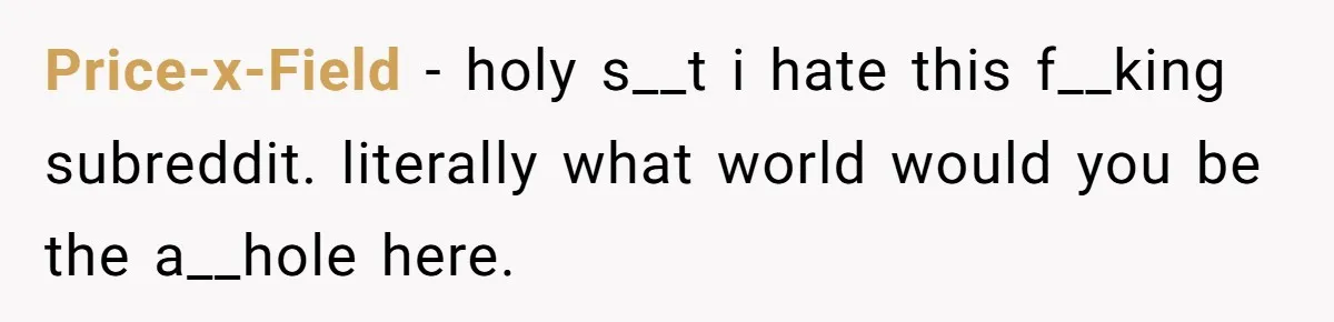 Price-x-Field − holy s__t i hate this f__king subreddit. literally what world would you be the a__hole here.