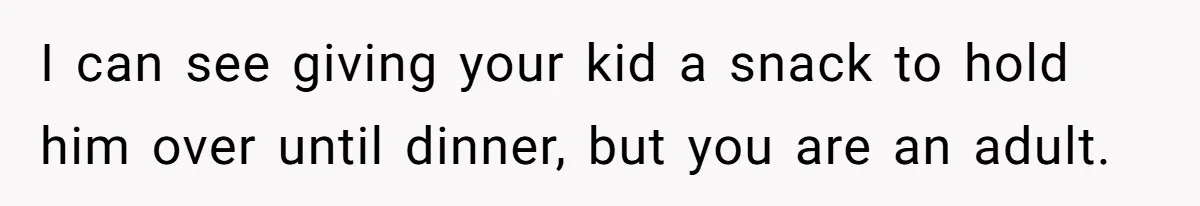 I can see giving your kid a snack to hold him over until dinner, but you are an adult.