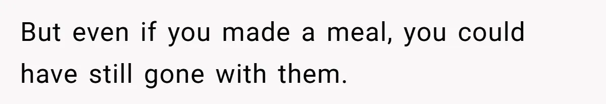 But even if you made a meal, you could have still gone with them.