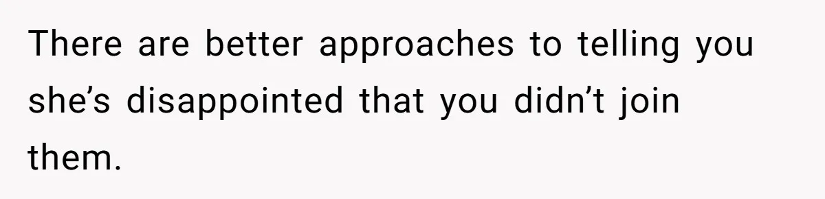 There are better approaches to telling you she’s disappointed that you didn’t join them.