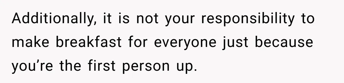 Additionally, it is not your responsibility to make breakfast for everyone just because you’re the first person up.