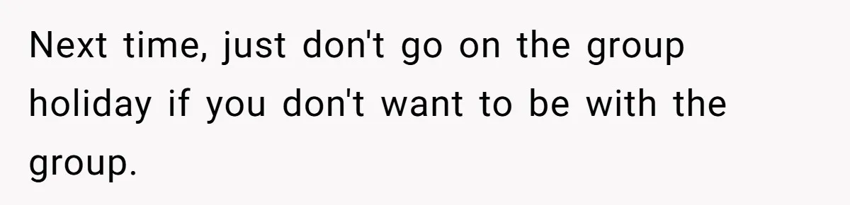 Next time, just don't go on the group holiday if you don't want to be with the group.