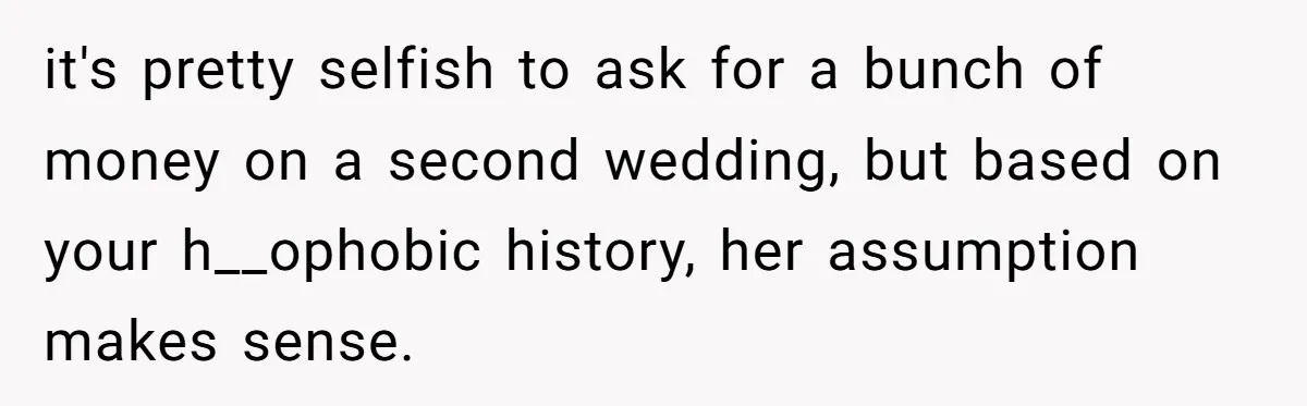 it's pretty selfish to ask for a bunch of money on a second wedding, but based on your h__ophobic history, her assumption makes sense.