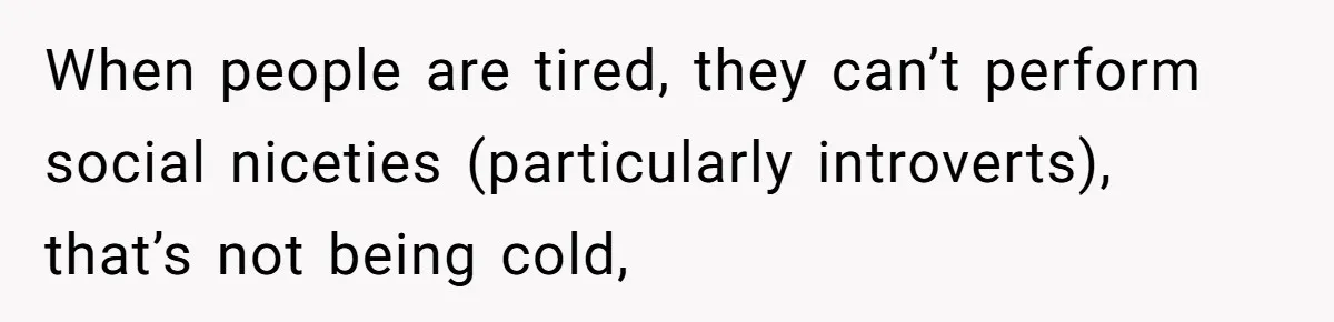 When people are tired, they can’t perform social niceties (particularly introverts), that’s not being cold,