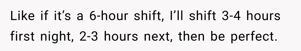 Like if it’s a 6-hour shift, I’ll shift 3-4 hours first night, 2-3 hours next, then be perfect.