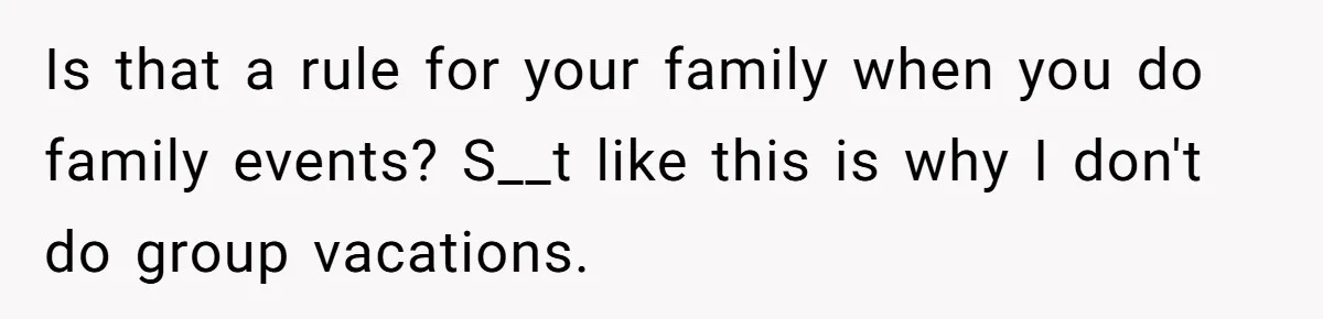 Is that a rule for your family when you do family events? S__t like this is why I don't do group vacations.