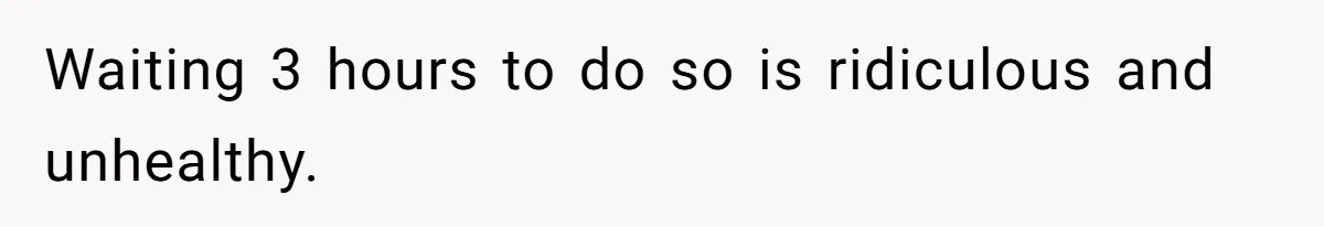 Waiting 3 hours to do so is ridiculous and unhealthy.