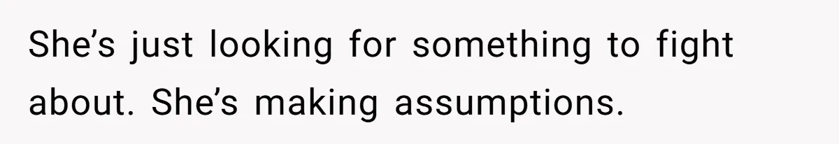 She’s just looking for something to fight about. She’s making assumptions.